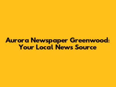 Aurora Newspaper Greenwood: Your Local News Source