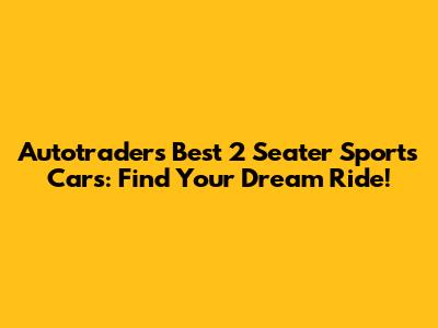 Autotrader's Best 2 Seater Sports Cars: Find Your Dream Ride!