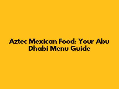 Aztec Mexican Food: Your Abu Dhabi Menu Guide