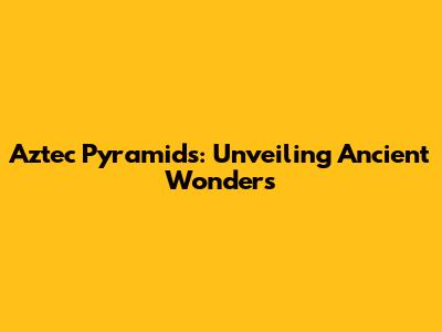Aztec Pyramids: Unveiling Ancient Wonders