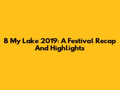 B My Lake 2019: A Festival Recap And Highlights