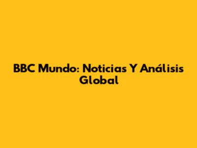 BBC Mundo: Noticias Y Análisis Global