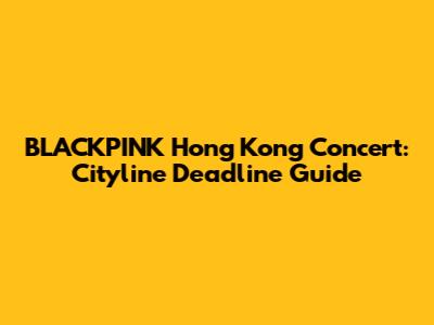 BLACKPINK Hong Kong Concert: Cityline Deadline Guide