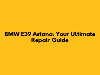 BMW E39 Astana: Your Ultimate Repair Guide