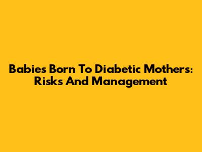 Babies Born To Diabetic Mothers: Risks And Management