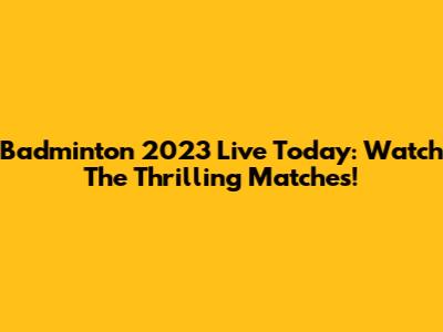 Badminton 2023 Live Today: Watch The Thrilling Matches!