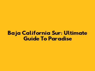 Baja California Sur: Ultimate Guide To Paradise