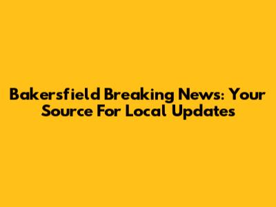 Bakersfield Breaking News: Your Source For Local Updates