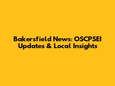 Bakersfield News: OSCPSEI Updates & Local Insights