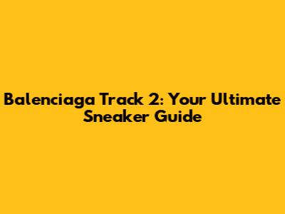 Balenciaga Track 2: Your Ultimate Sneaker Guide