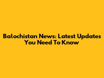Balochistan News: Latest Updates You Need To Know