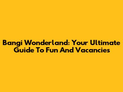 Bangi Wonderland: Your Ultimate Guide To Fun And Vacancies