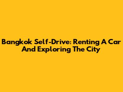 Bangkok Self-Drive: Renting A Car And Exploring The City