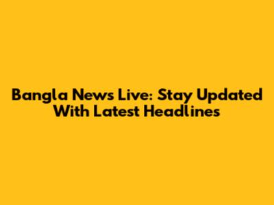Bangla News Live: Stay Updated With Latest Headlines