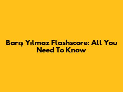 Barış Yılmaz Flashscore: All You Need To Know