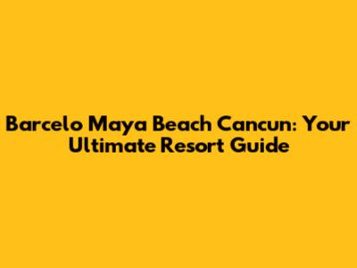 Barcelo Maya Beach Cancun: Your Ultimate Resort Guide