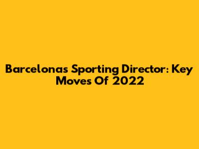 Barcelona's Sporting Director: Key Moves Of 2022