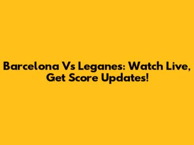 Barcelona Vs Leganes: Watch Live, Get Score Updates!