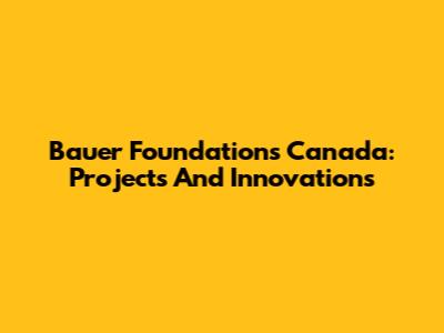 Bauer Foundations Canada: Projects And Innovations