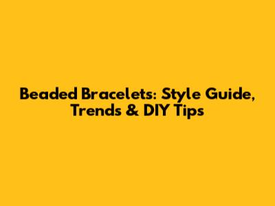 Beaded Bracelets: Style Guide, Trends & DIY Tips