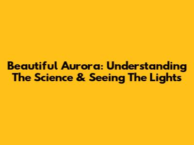 Beautiful Aurora: Understanding The Science & Seeing The Lights