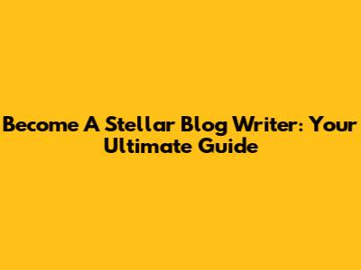 Become A Stellar Blog Writer: Your Ultimate Guide