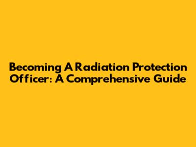 Becoming A Radiation Protection Officer: A Comprehensive Guide