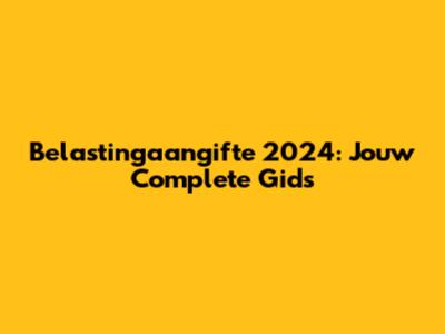 Belastingaangifte 2024: Jouw Complete Gids
