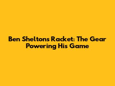 Ben Shelton's Racket: The Gear Powering His Game