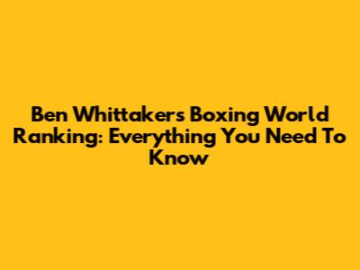 Ben Whittaker's Boxing World Ranking: Everything You Need To Know