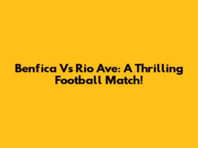 Benfica Vs Rio Ave: A Thrilling Football Match!