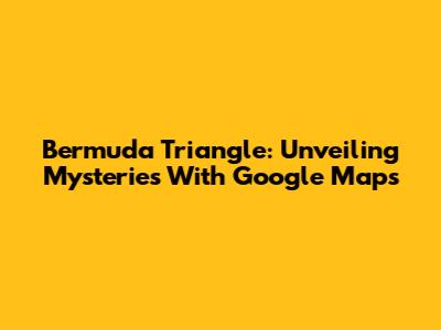 Bermuda Triangle: Unveiling Mysteries With Google Maps