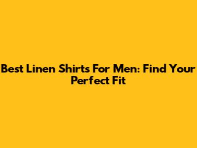 Best Linen Shirts For Men: Find Your Perfect Fit