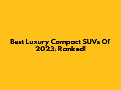 Best Luxury Compact SUVs Of 2023: Ranked!