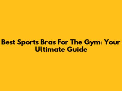 Best Sports Bras For The Gym: Your Ultimate Guide