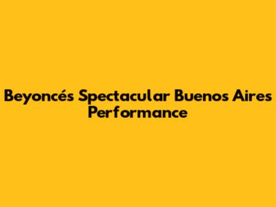 Beyoncé's Spectacular Buenos Aires Performance