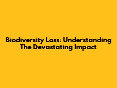 Biodiversity Loss: Understanding The Devastating Impact