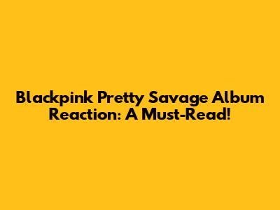 Blackpink Pretty Savage Album Reaction: A Must-Read!