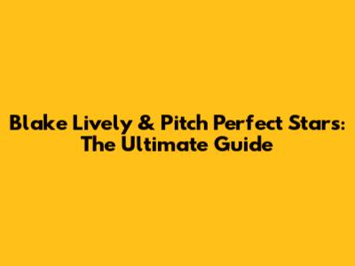 Blake Lively & Pitch Perfect Stars: The Ultimate Guide