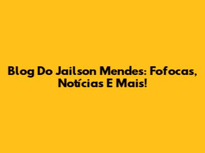 Blog Do Jailson Mendes: Fofocas, Notícias E Mais!