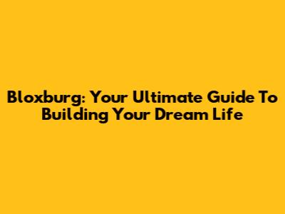 Bloxburg: Your Ultimate Guide To Building Your Dream Life