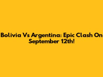Bolivia Vs Argentina: Epic Clash On September 12th!