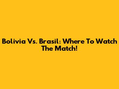 Bolivia Vs. Brasil: Where To Watch The Match!