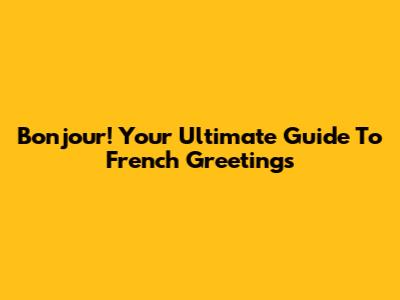 Bonjour! Your Ultimate Guide To French Greetings