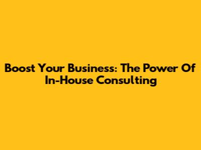 Boost Your Business: The Power Of In-House Consulting