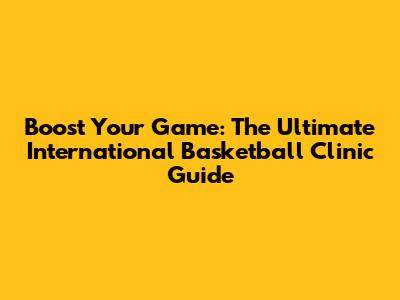 Boost Your Game: The Ultimate International Basketball Clinic Guide