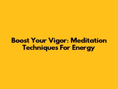 Boost Your Vigor: Meditation Techniques For Energy
