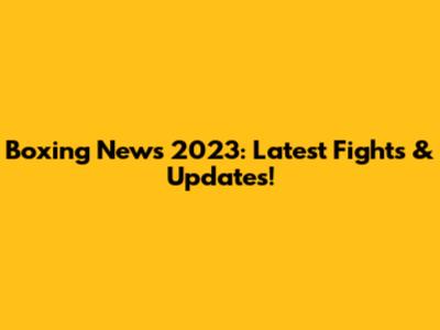 Boxing News 2023: Latest Fights & Updates!