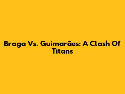 Braga Vs. Guimarães: A Clash Of Titans