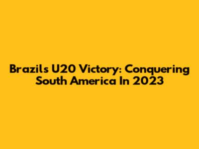 Brazil's U20 Victory: Conquering South America In 2023